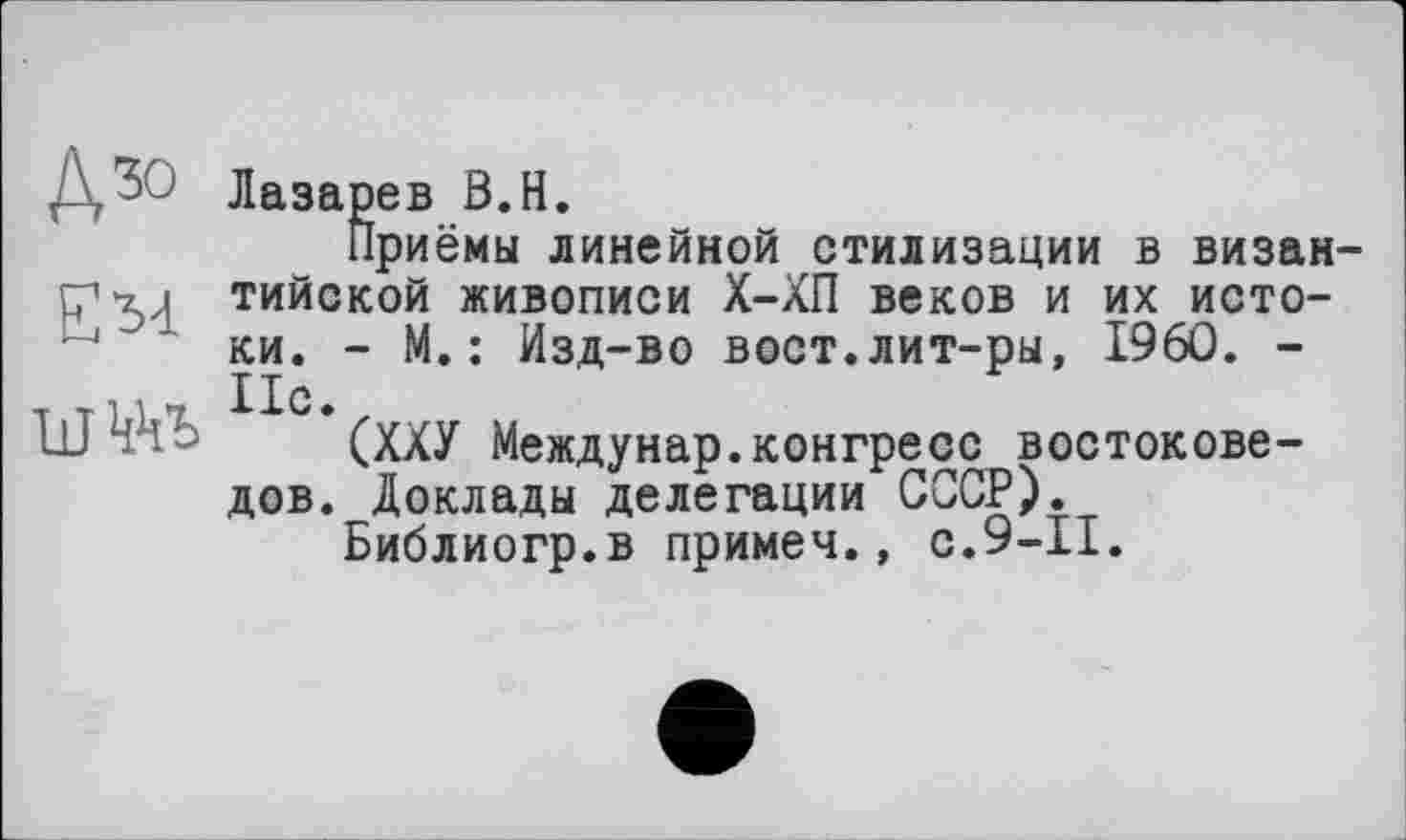 ﻿ДЖ
Ем
Лазарев В.Н.
Приёмы линейной стилизации в византийской живописи Х-ХП веков и их истоки. - М.: Изд-во вост.лит-ры, I960. -Ис.
(ХХУ Междунар.конгресс востоковедов. Доклады делегации СОСУ).
Библиогр.в примеч., с.9-11.